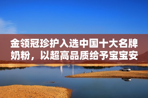 金领冠珍护入选中国十大名牌奶粉，以超高品质给予宝宝安心守护
