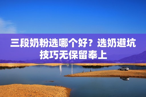 三段奶粉选哪个好？选奶避坑技巧无保留奉上