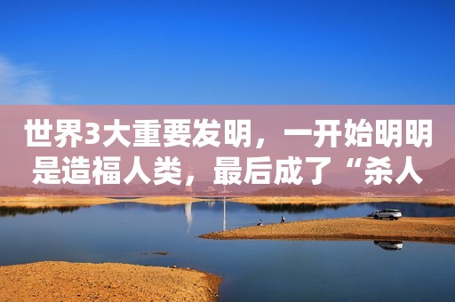 世界3大重要发明，一开始明明是造福人类，最后成了“杀人利器”