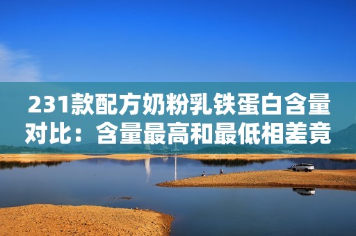 231款配方奶粉乳铁蛋白含量对比：含量最高和最低相差竟20倍！