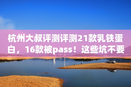 杭州大叔评测评测21款乳铁蛋白，16款被pass！这些坑不要踩！