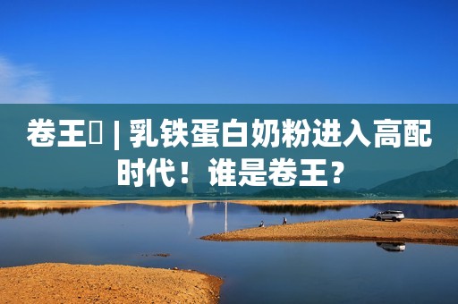 卷王⑬ | 乳铁蛋白奶粉进入高配时代！谁是卷王？