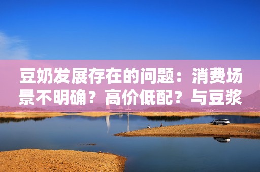 豆奶发展存在的问题：消费场景不明确？高价低配？与豆浆的差异？