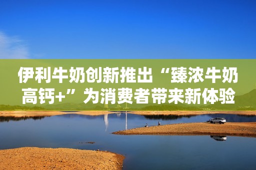 伊利牛奶创新推出“臻浓牛奶高钙+”为消费者带来新体验