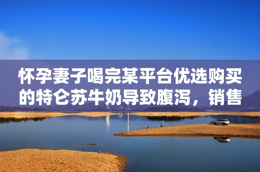 怀孕妻子喝完某平台优选购买的特仑苏牛奶导致腹泻，销售经理：应找供货商