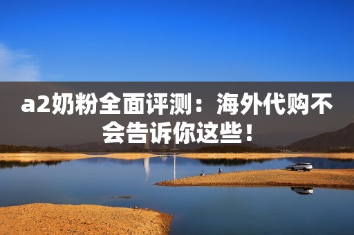 a2奶粉全面评测：海外代购不会告诉你这些！