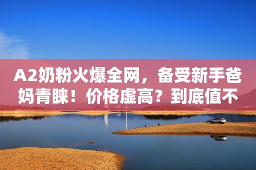 A2奶粉火爆全网，备受新手爸妈青睐！价格虚高？到底值不值得买？