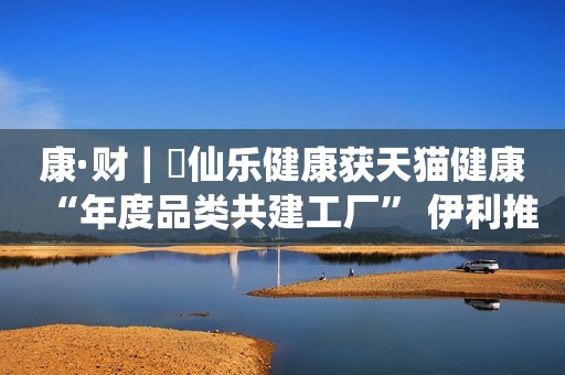 康·财｜​仙乐健康获天猫健康“年度品类共建工厂” 伊利推出助眠功效成人奶粉