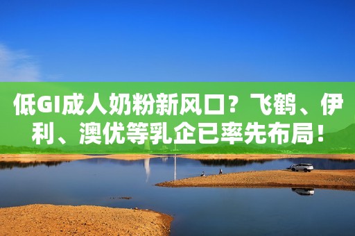 低GI成人奶粉新风口？飞鹤、伊利、澳优等乳企已率先布局！