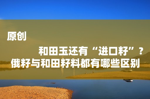 原创
            和田玉还有“进口籽”？俄籽与和田籽料都有哪些区别？
