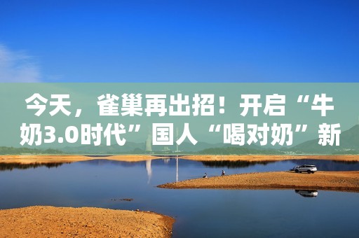 今天，雀巢再出招！开启“牛奶3.0时代”国人“喝对奶”新实践