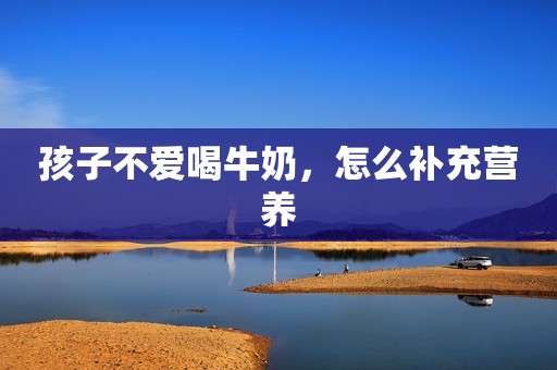 孩子不爱喝牛奶，怎么补充营养