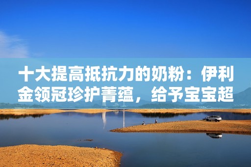十大提高抵抗力的奶粉：伊利金领冠珍护菁蕴，给予宝宝超强自护力