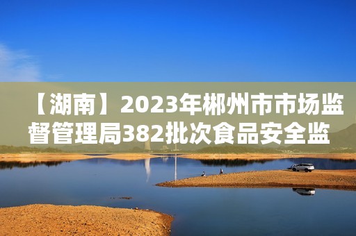 【湖南】2023年郴州市市场监督管理局382批次食品安全监督抽检结果的公示（第12期）