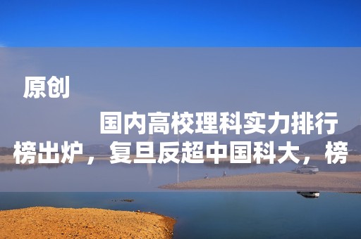 原创
            国内高校理科实力排行榜出炉，复旦反超中国科大，榜首众望所归