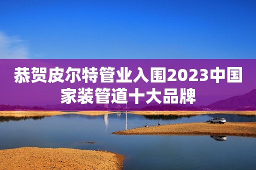 恭贺皮尔特管业入围2023中国家装管道十大品牌