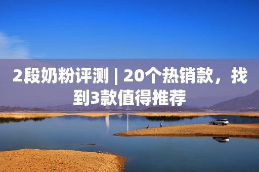 2段奶粉评测 | 20个热销款，找到3款值得推荐