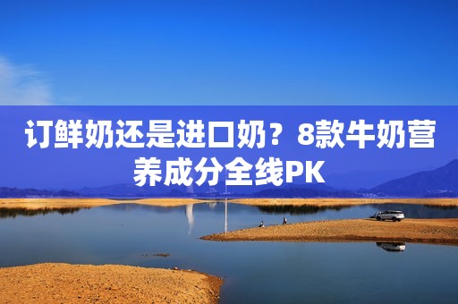 订鲜奶还是进口奶？8款牛奶营养成分全线PK