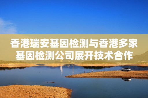 香港瑞安基因检测与香港多家基因检测公司展开技术合作