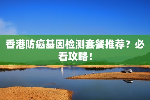 香港防癌基因检测套餐推荐？必看攻略！