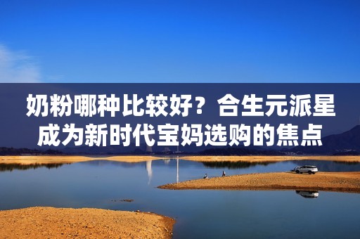 奶粉哪种比较好？合生元派星成为新时代宝妈选购的焦点