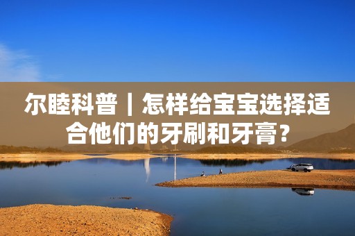 尔睦科普｜怎样给宝宝选择适合他们的牙刷和牙膏？