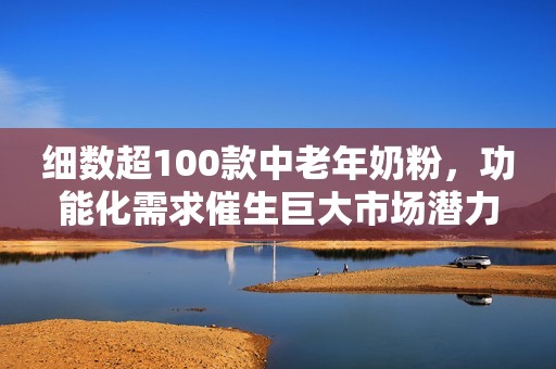 细数超100款中老年奶粉，功能化需求催生巨大市场潜力