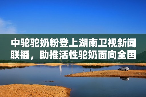 中驼驼奶粉登上湖南卫视新闻联播，助推活性驼奶面向全国、世界市场