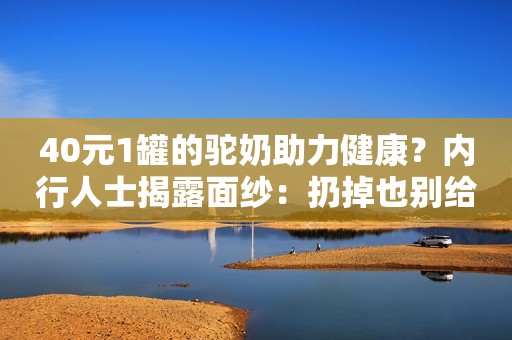 40元1罐的驼奶助力健康？内行人士揭露面纱：扔掉也别给家人喝
