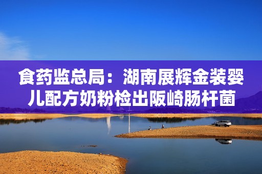 食药监总局：湖南展辉金装婴儿配方奶粉检出阪崎肠杆菌