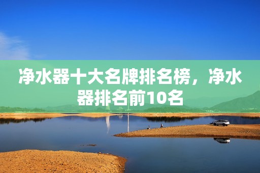 净水器十大名牌排名榜，净水器排名前10名