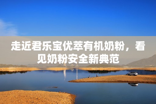 走近君乐宝优萃有机奶粉，看见奶粉安全新典范