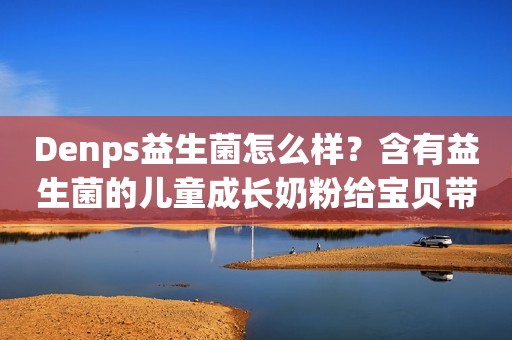 Denps益生菌怎么样？含有益生菌的儿童成长奶粉给宝贝带来多重呵护
