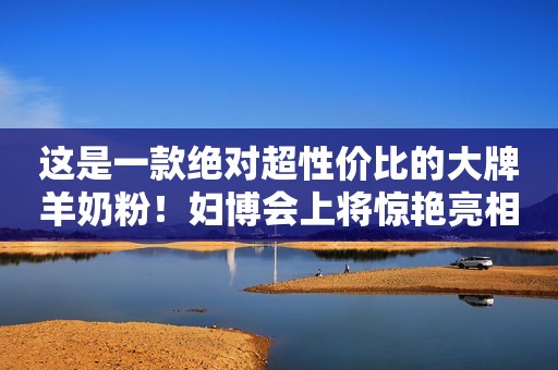 这是一款绝对超性价比的大牌羊奶粉！妇博会上将惊艳亮相