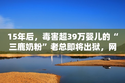 15年后，毒害超39万婴儿的“三鹿奶粉”老总即将出狱，网友炸开锅