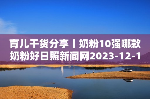 育儿干货分享丨奶粉10强哪款奶粉好日照新闻网2023-12-15 12:35安徽日照新闻网2023-12-15 12:35安徽