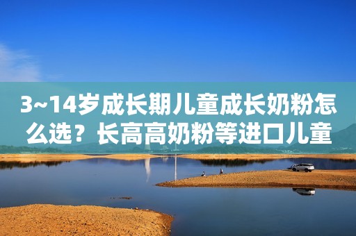 3~14岁成长期儿童成长奶粉怎么选？长高高奶粉等进口儿童成长奶粉哪个好？