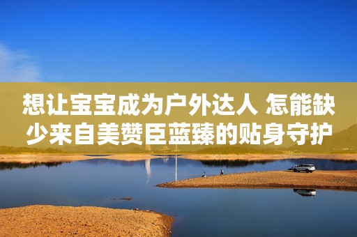 想让宝宝成为户外达人 怎能缺少来自美赞臣蓝臻的贴身守护十堰晚报2023-12-15 11:52十堰晚报2023-12-15 11:52