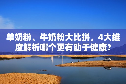 羊奶粉、牛奶粉大比拼，4大维度解析哪个更有助于健康？