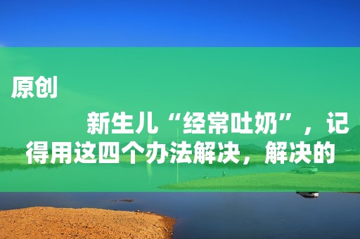 原创
            新生儿“经常吐奶”，记得用这四个办法解决，解决的时间越早越好