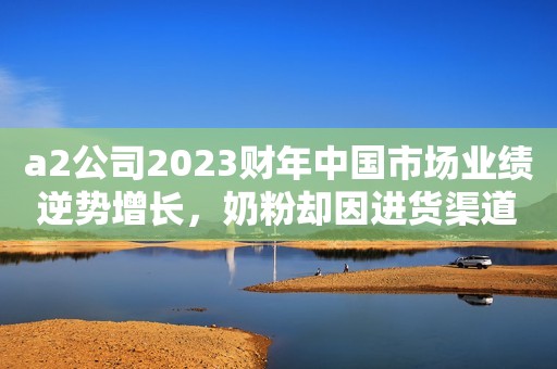 a2公司2023财年中国市场业绩逆势增长，奶粉却因进货渠道遭质疑