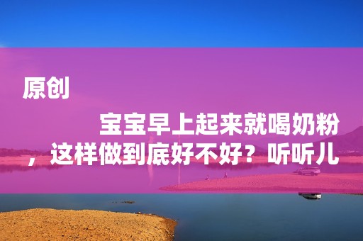 原创
            宝宝早上起来就喝奶粉，这样做到底好不好？听听儿科专家怎么说