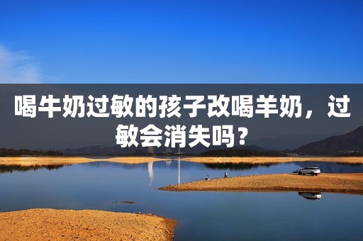 喝牛奶过敏的孩子改喝羊奶，过敏会消失吗？
