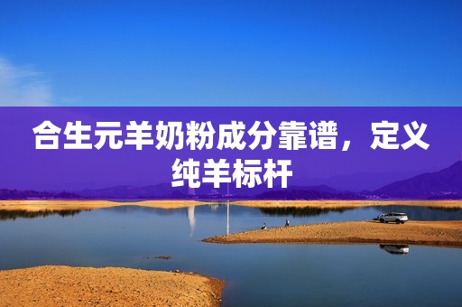 合生元羊奶粉成分靠谱，定义纯羊标杆