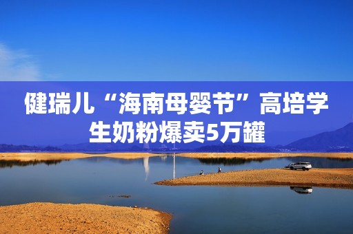 健瑞儿“海南母婴节”高培学生奶粉爆卖5万罐
