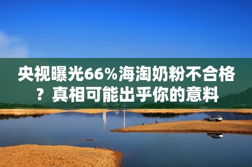 央视曝光66%海淘奶粉不合格？真相可能出乎你的意料