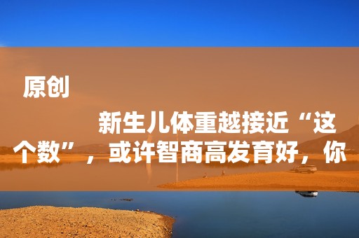 原创
            新生儿体重越接近“这个数”，或许智商高发育好，你家宝宝符合吗