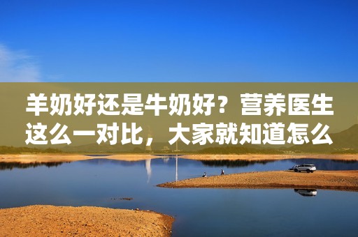 羊奶好还是牛奶好？营养医生这么一对比，大家就知道怎么选了