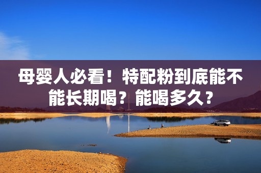 母婴人必看！特配粉到底能不能长期喝？能喝多久？