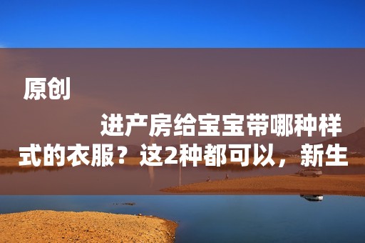 原创
            进产房给宝宝带哪种样式的衣服？这2种都可以，新生儿穿第1种更好